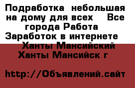 Подработка- небольшая на дому для всех. - Все города Работа » Заработок в интернете   . Ханты-Мансийский,Ханты-Мансийск г.